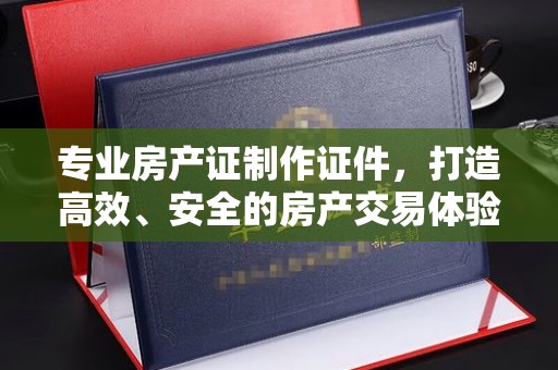 南县专业房产证制作证件，打造高效、安全的房产交易体验